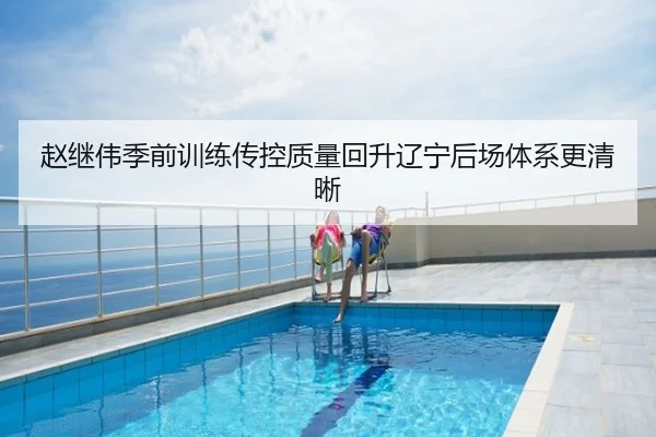 赵继伟季前训练传控质量回升辽宁后场体系更清晰