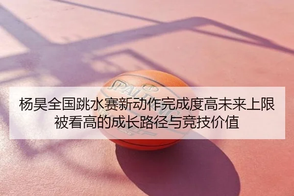 杨昊全国跳水赛新动作完成度高未来上限被看高的成长路径与竞技价值