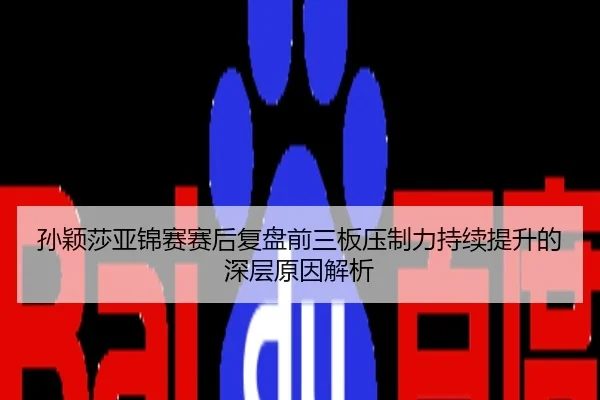 孙颖莎亚锦赛赛后复盘前三板压制力持续提升的深层原因解析