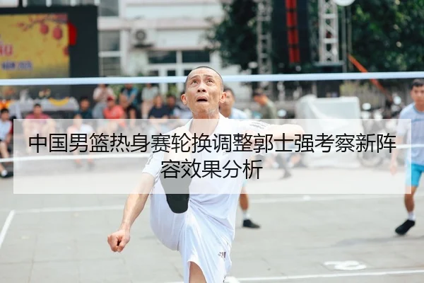 中国男篮热身赛轮换调整郭士强考察新阵容效果分析