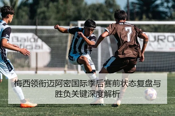 梅西领衔迈阿密国际季后赛前状态复盘与胜负关键深度解析